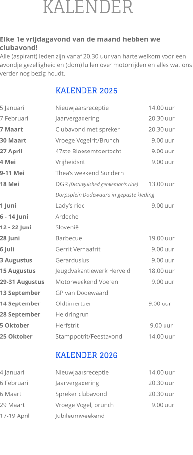 KALENDER  Elke 1e vrijdagavond van de maand hebben we clubavond!  Alle (aspirant) leden zijn vanaf 20.30 uur van harte welkom voor een avondje gezelligheid en (dom) lullen over motorrijden en alles wat ons verder nog bezig houdt.  KALENDER 2025 5 Januari		Nieuwjaarsreceptie			14.00 uur 7 Februari		Jaarvergadering			20.30 uur 7 Maart		Clubavond met spreker		20.30 uur 30 Maart		Vroege Vogelrit/Brunch	  	  9.00 uur 27 April		47ste Bloesemtoertocht	  	  9.00 uur 4 Mei			Vrijheidsrit			  	  9.00 uur 9-11 Mei		Thea’s weekend Sundern 18 Mei		DGR (Distinguished gentleman's ride)  	13.00 uur                      		Dorpsplein Dodewaard in gepaste kleding 1 Juni			Lady’s ride			  	  9.00 uur 6 - 14 Juni  		Ardeche 12 - 22 Juni		Slovenië 28 Juni		Barbecue				19.00 uur 6 Juli 			Gerrit Verhaafrit		  	  9.00 uur 3 Augustus		Gerarduslus			  	  9.00 uur 15 Augustus		Jeugdvakantiewerk Herveld   	18.00 uur 29-31 Augustus	Motorweekend Voeren	  	  9.00 uur 13 September	GP van Dodewaard 14 September	Oldtimertoer			  	9.00 uur 28 September	Heldringrun 5 Oktober		Herfstrit				 9.00 uur 25 Oktober		Stamppotrit/Feestavond		14.00 uur  KALENDER 2026 4 Januari		Nieuwjaarsreceptie			14.00 uur 6 Februari		Jaarvergadering 			20.30 uur 6 Maart		Spreker clubavond       		20.30 uur 29 Maart		Vroege Vogel, brunch		  9.00 uur 17-19 April		Jubileumweekend