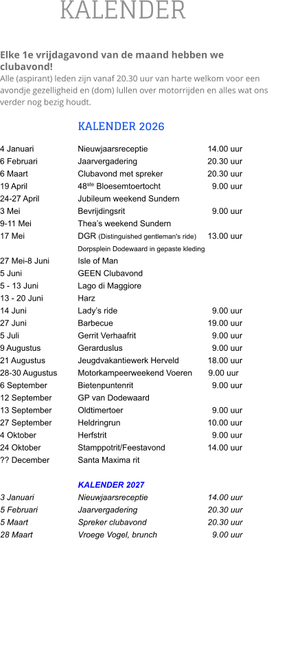 KALENDER  Elke 1e vrijdagavond van de maand hebben we clubavond!  Alle (aspirant) leden zijn vanaf 20.30 uur van harte welkom voor een avondje gezelligheid en (dom) lullen over motorrijden en alles wat ons verder nog bezig houdt.  KALENDER 2026 4 Januari		Nieuwjaarsreceptie			14.00 uur 6 Februari		Jaarvergadering			20.30 uur 6 Maart		Clubavond met spreker		20.30 uur 19 April		48ste Bloesemtoertocht		  9.00 uur 24-27 April		Jubileum weekend Sundern		    3 Mei			Bevrijdingsrit		  	  	  9.00 uur 9-11 Mei		Thea’s weekend Sundern 17 Mei			DGR (Distinguished gentleman's ride) 	13.00 uur                      			Dorpsplein Dodewaard in gepaste kleding 27 Mei-8 Juni		Isle of Man 5 Juni 			GEEN Clubavond 5 - 13 Juni  		Lago di Maggiore 13 - 20 Juni		Harz 14 Juni		Lady’s ride				  9.00 uur 27 Juni		Barbecue				19.00 uur 5 Juli 			Gerrit Verhaafrit		  	  9.00 uur 9 Augustus		Gerarduslus			  	  9.00 uur 21 Augustus		Jeugdvakantiewerk Herveld   	18.00 uur 28-30 Augustus	Motorkampeerweekend Voeren       9.00 uur 6 September		Bietenpuntenrit			  9.00 uur 12 September		GP van Dodewaard 13 September		Oldtimertoer			  	  9.00 uur 27 September		Heldringrun				10.00 uur 4 Oktober		Herfstrit				  9.00 uur 24 Oktober		Stamppotrit/Feestavond		14.00 uur ?? December		Santa Maxima rit  KALENDER 2027 3 Januari		Nieuwjaarsreceptie			14.00 uur 5 Februari		Jaarvergadering 			20.30 uur 5 Maart		Spreker clubavond       		20.30 uur 28 Maart		Vroege Vogel, brunch		  9.00 uur