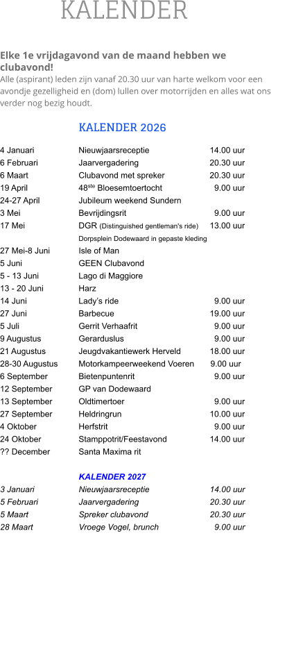 KALENDER  Elke 1e vrijdagavond van de maand hebben we clubavond!  Alle (aspirant) leden zijn vanaf 20.30 uur van harte welkom voor een avondje gezelligheid en (dom) lullen over motorrijden en alles wat ons verder nog bezig houdt.  KALENDER 2026 4 Januari		Nieuwjaarsreceptie			14.00 uur 6 Februari		Jaarvergadering			20.30 uur 6 Maart		Clubavond met spreker		20.30 uur 19 April		48ste Bloesemtoertocht		  9.00 uur 24-27 April		Jubileum weekend Sundern		    3 Mei			Bevrijdingsrit		  	  	  9.00 uur 17 Mei			DGR (Distinguished gentleman's ride) 	13.00 uur                      			Dorpsplein Dodewaard in gepaste kleding 27 Mei-8 Juni		Isle of Man 5 Juni 			GEEN Clubavond 5 - 13 Juni  		Lago di Maggiore 13 - 20 Juni		Harz 14 Juni		Lady’s ride				  9.00 uur 27 Juni		Barbecue				19.00 uur 5 Juli 			Gerrit Verhaafrit		  	  9.00 uur 9 Augustus		Gerarduslus			  	  9.00 uur 21 Augustus		Jeugdvakantiewerk Herveld   	18.00 uur 28-30 Augustus	Motorkampeerweekend Voeren       9.00 uur 6 September		Bietenpuntenrit			  9.00 uur 12 September		GP van Dodewaard 13 September		Oldtimertoer			  	  9.00 uur 27 September		Heldringrun				10.00 uur 4 Oktober		Herfstrit				  9.00 uur 24 Oktober		Stamppotrit/Feestavond		14.00 uur ?? December		Santa Maxima rit  KALENDER 2027 3 Januari		Nieuwjaarsreceptie			14.00 uur 5 Februari		Jaarvergadering 			20.30 uur 5 Maart		Spreker clubavond       		20.30 uur 28 Maart		Vroege Vogel, brunch		  9.00 uur
